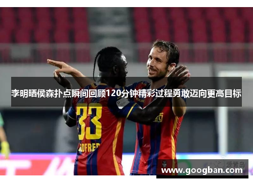 李明晒侯森扑点瞬间回顾120分钟精彩过程勇敢迈向更高目标