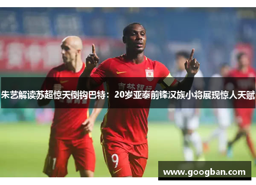 朱艺解读苏超惊天倒钩巴特：20岁亚泰前锋汉族小将展现惊人天赋